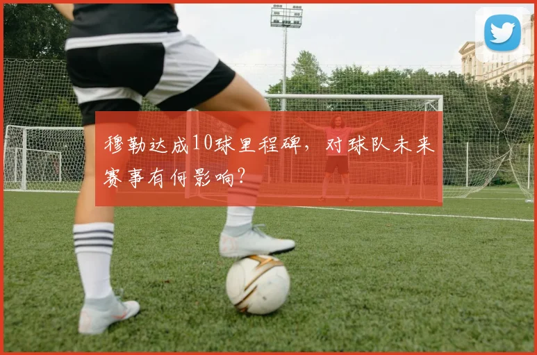 穆勒达成10球里程碑，对球队未来赛事有何影响？