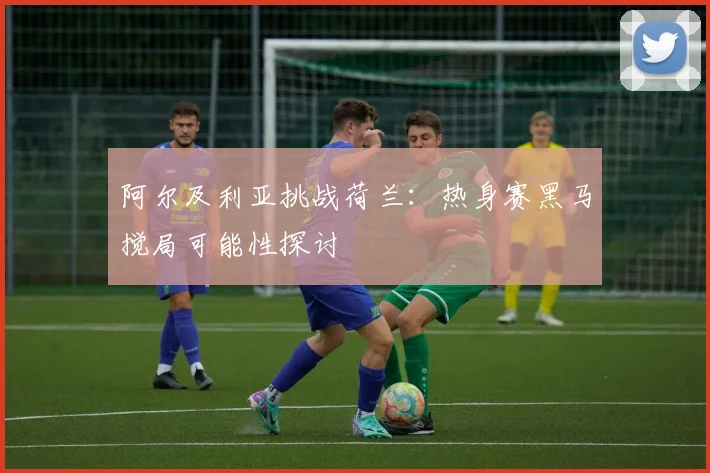 阿尔及利亚挑战荷兰：热身赛黑马搅局可能性探讨